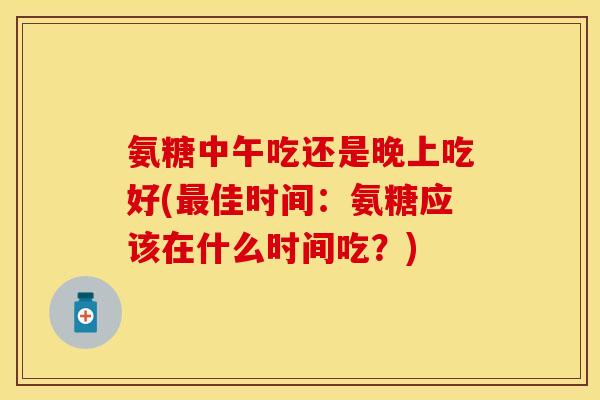 氨糖中午吃还是晚上吃好(最佳时间：氨糖应该在什么时间吃？)