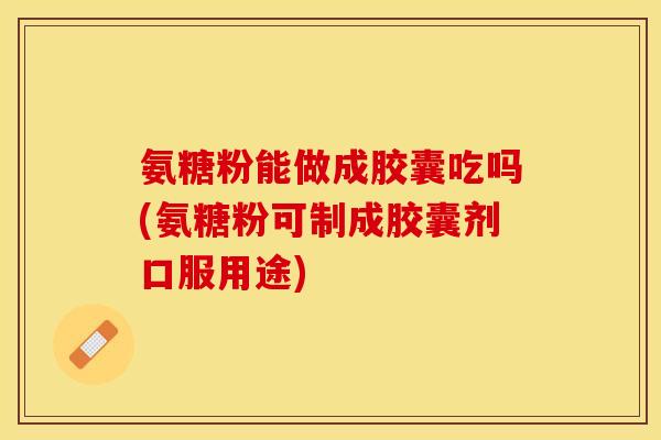 氨糖粉能做成胶囊吃吗(氨糖粉可制成胶囊剂口服用途)