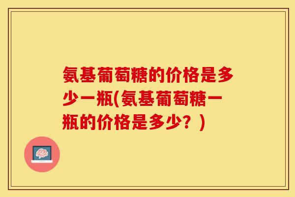 氨基葡萄糖的价格是多少一瓶(氨基葡萄糖一瓶的价格是多少？)