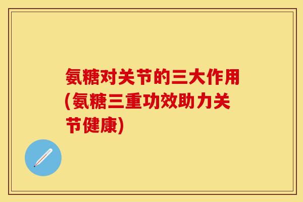 氨糖对关节的三大作用(氨糖三重功效助力关节健康)