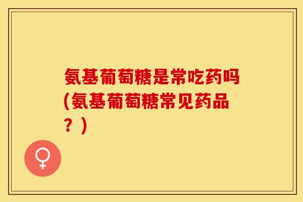 氨基葡萄糖是常吃药吗(氨基葡萄糖常见药品？)
