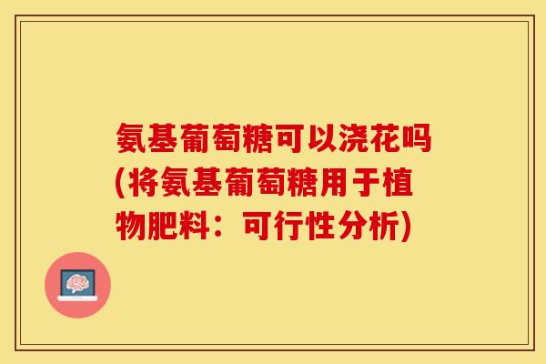 氨基葡萄糖可以浇花吗(将氨基葡萄糖用于植物肥料：可行性分析)