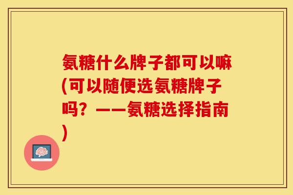 氨糖什么牌子都可以嘛(可以随便选氨糖牌子吗？——氨糖选择指南)