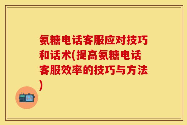 氨糖电话客服应对技巧和话术(提高氨糖电话客服效率的技巧与方法)