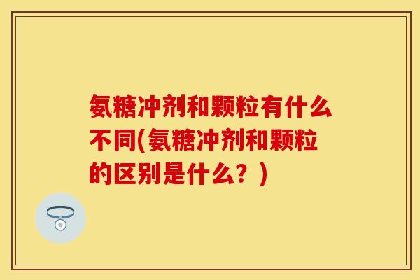 氨糖冲剂和颗粒有什么不同(氨糖冲剂和颗粒的区别是什么？)