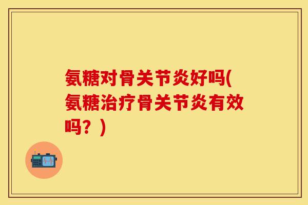 氨糖对骨关节炎好吗(氨糖治疗骨关节炎有效吗？)