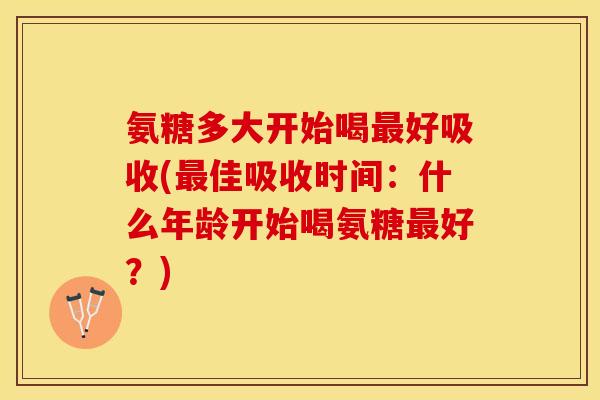 氨糖多大开始喝最好吸收(最佳吸收时间：什么年龄开始喝氨糖最好？)