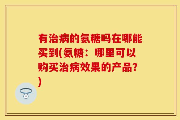 有治病的氨糖吗在哪能买到(氨糖：哪里可以购买治病效果的产品？)