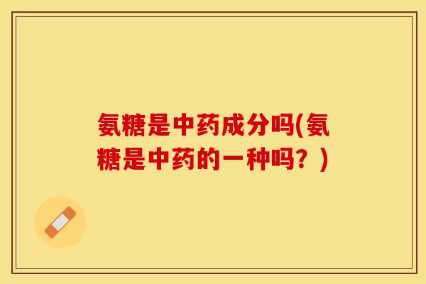氨糖是中药成分吗(氨糖是中药的一种吗？)