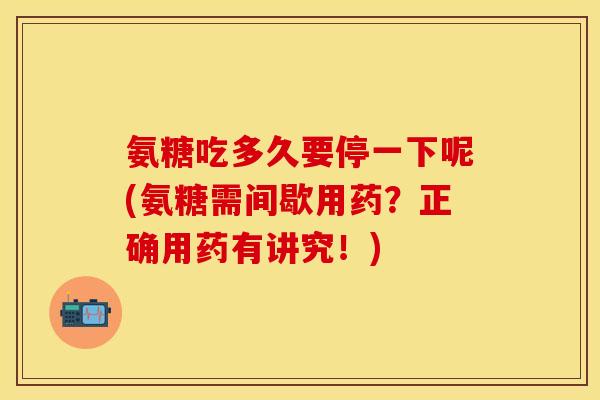 氨糖吃多久要停一下呢(氨糖需间歇用药？正确用药有讲究！)