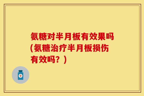 氨糖对半月板有效果吗(氨糖治疗半月板损伤有效吗？)