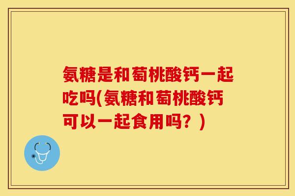 氨糖是和萄桃酸钙一起吃吗(氨糖和萄桃酸钙可以一起食用吗？)