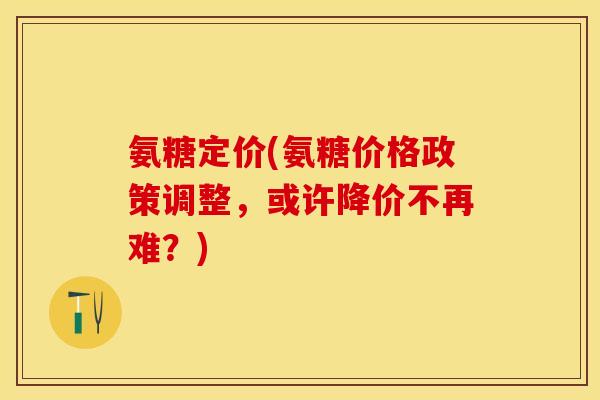 氨糖定价(氨糖价格政策调整，或许降价不再难？)
