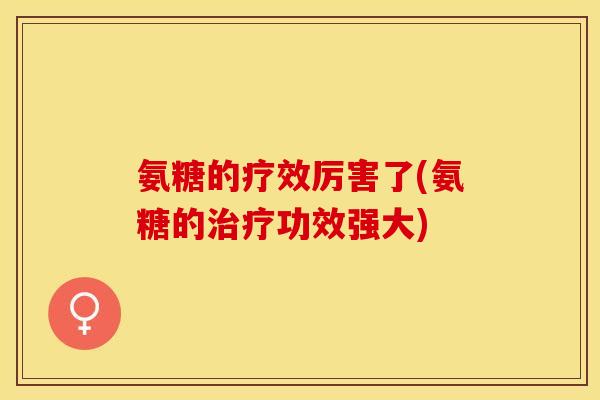 氨糖的疗效厉害了(氨糖的治疗功效强大)-第1张图片-关节保镖