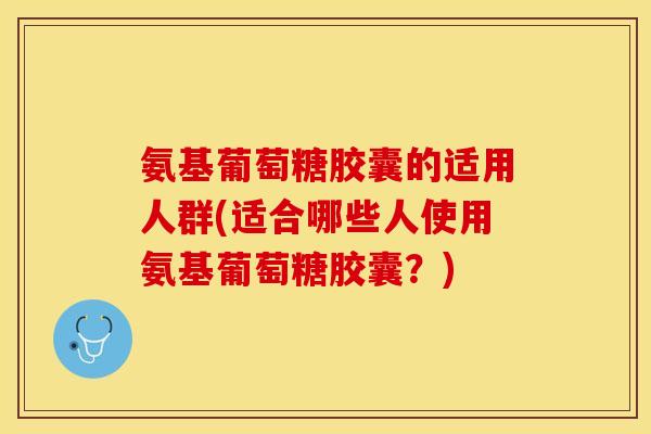 氨基葡萄糖胶囊的适用人群(适合哪些人使用氨基葡萄糖胶囊？)