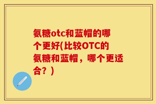 氨糖otc和蓝帽的哪个更好(比较OTC的氨糖和蓝帽，哪个更适合？)