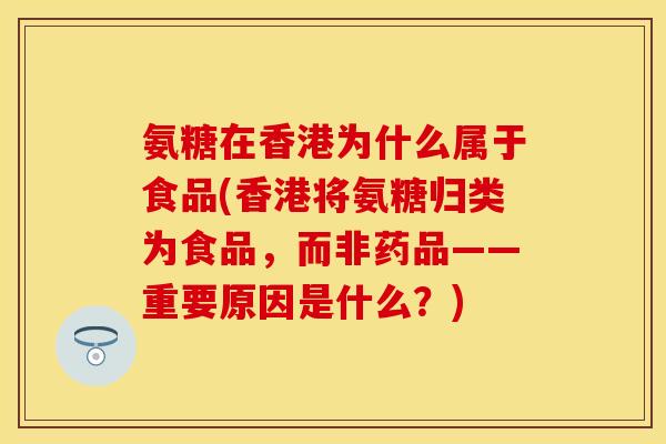 氨糖在香港为什么属于食品(香港将氨糖归类为食品，而非药品——重要原因是什么？)