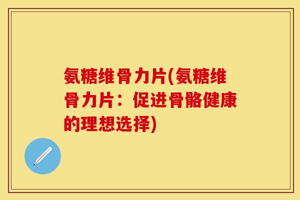 氨糖维骨力片(氨糖维骨力片：促进骨骼健康的理想选择)