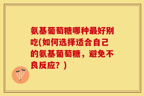 氨基葡萄糖哪种最好别吃(如何选择适合自己的氨基葡萄糖，避免不良反应？)
