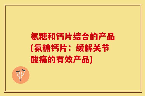 氨糖和钙片结合的产品(氨糖钙片：缓解关节酸痛的有效产品)