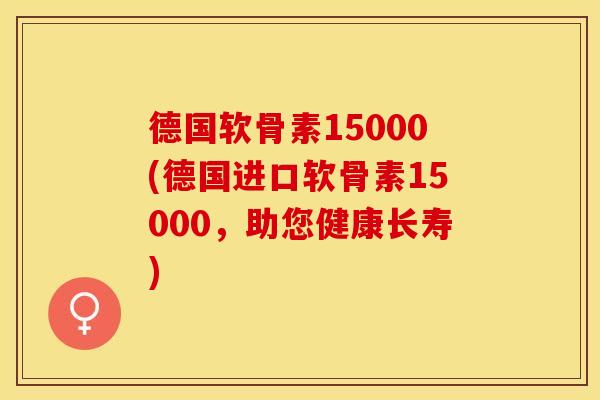 德国软骨素15000(德国进口软骨素15000，助您健康长寿)