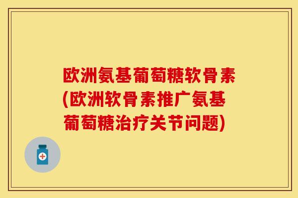 欧洲氨基葡萄糖软骨素(欧洲软骨素推广氨基葡萄糖治疗关节问题)