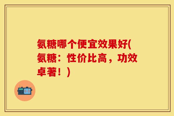 氨糖哪个便宜效果好(氨糖：性价比高，功效卓著！)