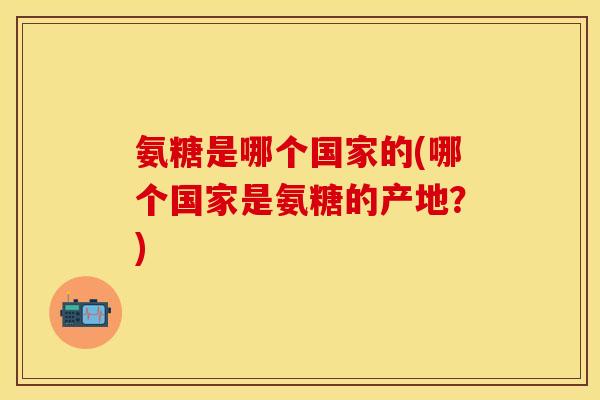 氨糖是哪个国家的(哪个国家是氨糖的产地？)-第1张图片-关节保镖