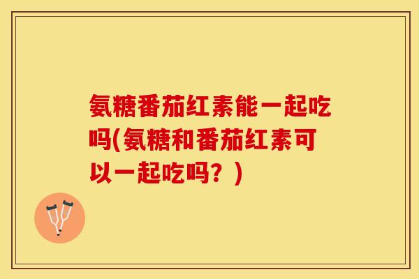 氨糖番茄红素能一起吃吗(氨糖和番茄红素可以一起吃吗？)-第1张图片-关节保镖
