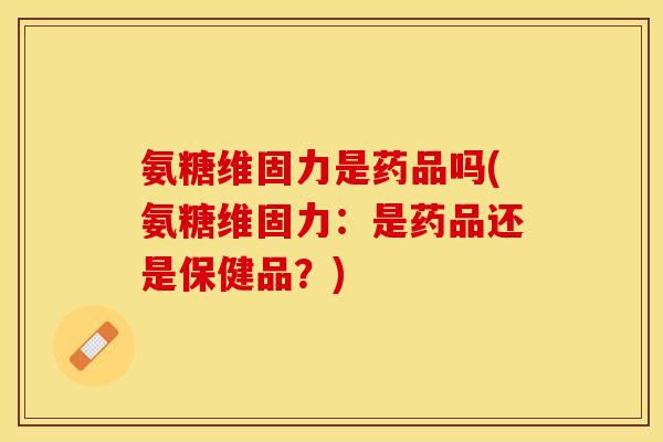 氨糖维固力是药品吗(氨糖维固力：是药品还是保健品？)