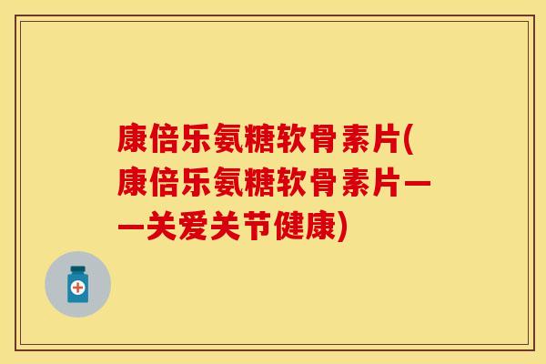 康倍乐氨糖软骨素片(康倍乐氨糖软骨素片——关爱关节健康)