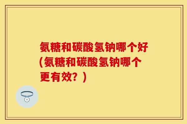 氨糖和碳酸氢钠哪个好(氨糖和碳酸氢钠哪个更有效？)