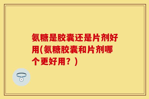 氨糖是胶囊还是片剂好用(氨糖胶囊和片剂哪个更好用？)