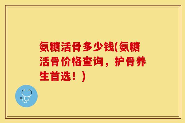 氨糖活骨多少钱(氨糖活骨价格查询，护骨养生首选！)