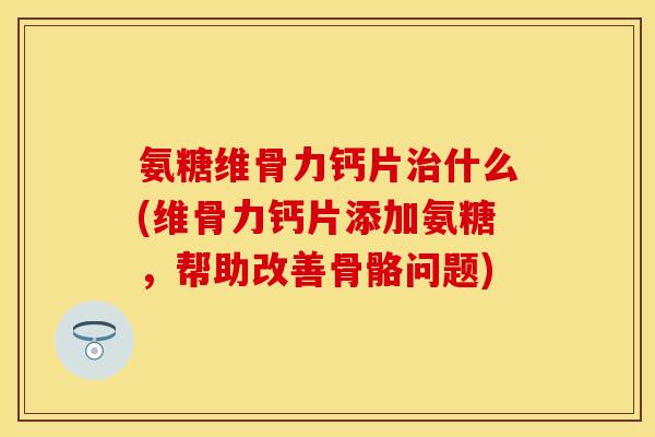 氨糖维骨力钙片治什么(维骨力钙片添加氨糖，帮助改善骨骼问题)