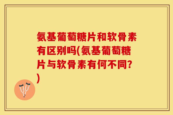 氨基葡萄糖片和软骨素有区别吗(氨基葡萄糖片与软骨素有何不同？)