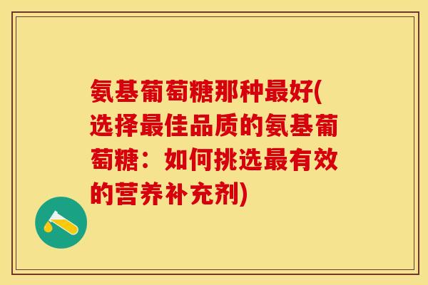 氨基葡萄糖那种最好(选择最佳品质的氨基葡萄糖：如何挑选最有效的营养补充剂)