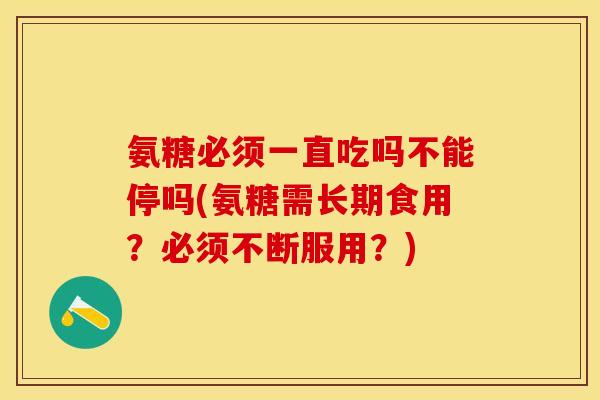 氨糖必须一直吃吗不能停吗(氨糖需长期食用？必须不断服用？)