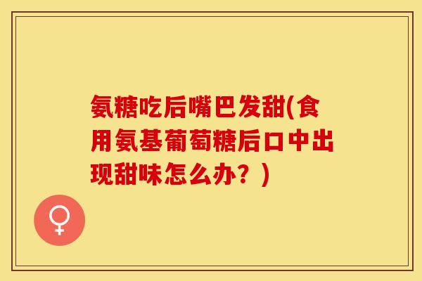 氨糖吃后嘴巴发甜(食用氨基葡萄糖后口中出现甜味怎么办？)