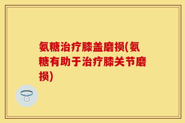 氨糖治疗膝盖磨损(氨糖有助于治疗膝关节磨损)