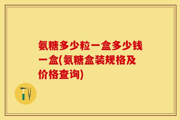 氨糖多少粒一盒多少钱一盒(氨糖盒装规格及价格查询)