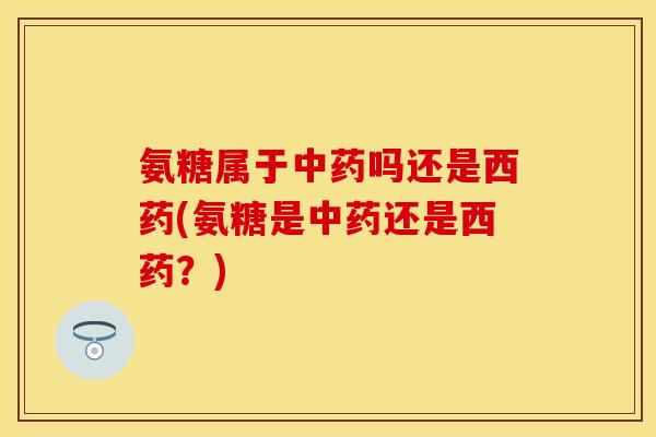 氨糖属于中药吗还是西药(氨糖是中药还是西药？)