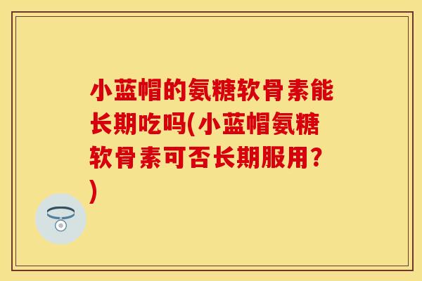 小蓝帽的氨糖软骨素能长期吃吗(小蓝帽氨糖软骨素可否长期服用？)