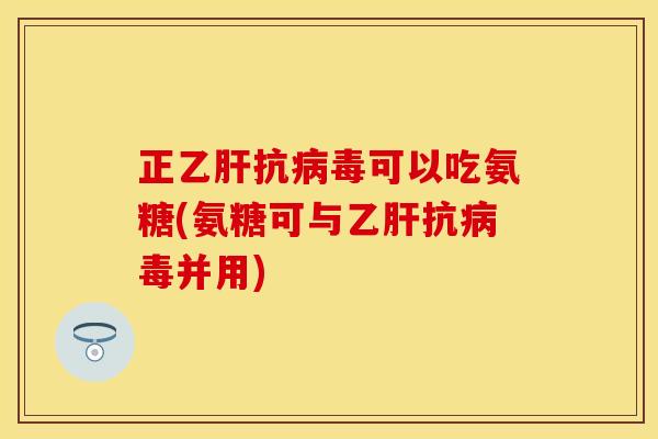 正乙肝抗病毒可以吃氨糖(氨糖可与乙肝抗病毒并用)