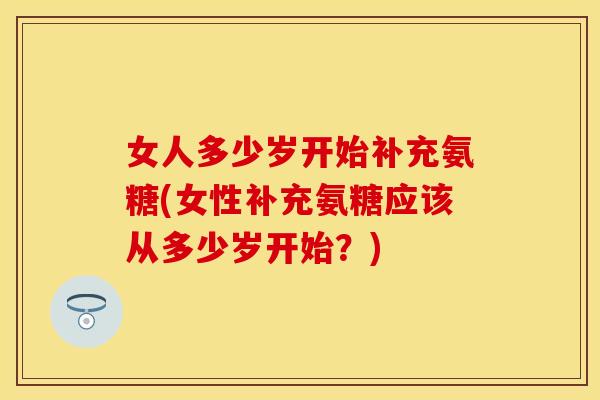 女人多少岁开始补充氨糖(女性补充氨糖应该从多少岁开始？)