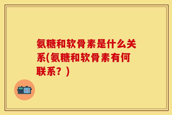 氨糖和软骨素是什么关系(氨糖和软骨素有何联系？)