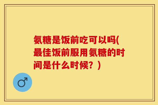 氨糖是饭前吃可以吗(最佳饭前服用氨糖的时间是什么时候？)