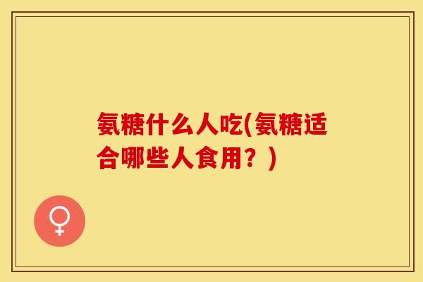 氨糖什么人吃(氨糖适合哪些人食用？)-第1张图片-关节保镖