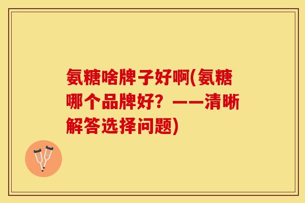 氨糖啥牌子好啊(氨糖哪个品牌好？——清晰解答选择问题)