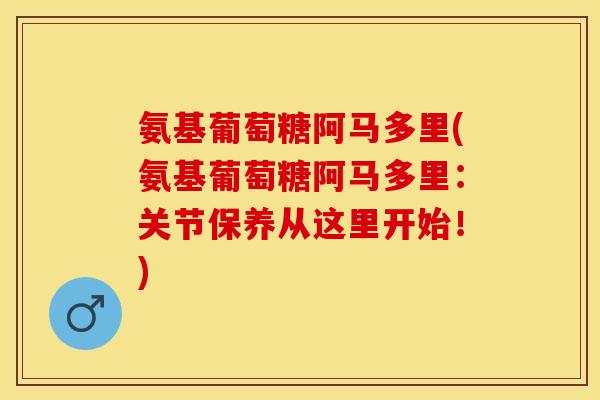 氨基葡萄糖阿马多里(氨基葡萄糖阿马多里：关节保养从这里开始！)